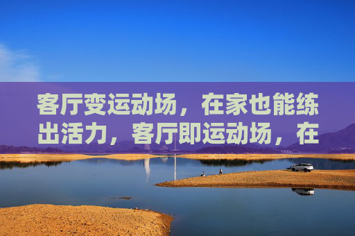 客厅变运动场,在家也能练出活力,客厅即运动场,在家活力随时练 客厅变运动场,在家也能练出活力,客厅即运动场,在家活力随时练