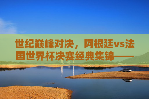 世纪巅峰对决,阿根廷vs法国世界杯决赛经典集锦——潘帕斯雄鹰的加冕与高卢雄鸡的悲歌,巅峰对决,潘帕斯雄鹰加冕与高卢雄鸡悲歌的世界杯经典 世纪巅峰对决,阿根廷vs法国世界杯决赛经典集锦——潘帕斯雄鹰的加冕与高卢雄鸡的悲歌,巅峰对决,潘帕斯雄鹰加冕与高卢雄鸡悲歌的世界杯经典