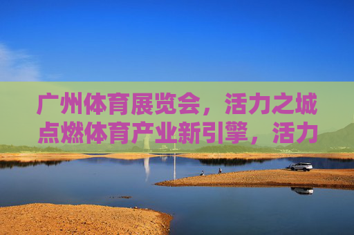 广州体育展览会,活力之城点燃体育产业新引擎,活力广州体育展,点燃体育产业新引擎 广州体育展览会,活力之城点燃体育产业新引擎,活力广州体育展,点燃体育产业新引擎