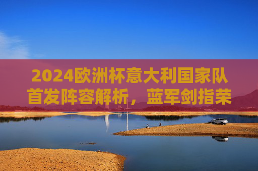 2024欧洲杯意大利国家队首发阵容解析，蓝军剑指荣耀，谁将扛起复兴大旗？2024欧洲杯意大利首发阵解析，蓝军剑指荣耀复兴
