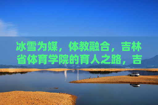 冰雪为媒,体教融合,吉林省体育学院的育人之路,吉林省体育学院,冰雪为媒的体教融合育人路 冰雪为媒,体教融合,吉林省体育学院的育人之路,吉林省体育学院,冰雪为媒的体教融合育人路