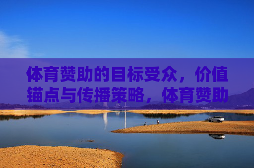 体育赞助的目标受众，价值锚点与传播策略，体育赞助的关键维度，目标受众、价值锚点与传播策略
