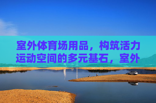 室外体育场用品，构筑活力运动空间的多元基石，室外体育场用品，活力运动空间的多元基石