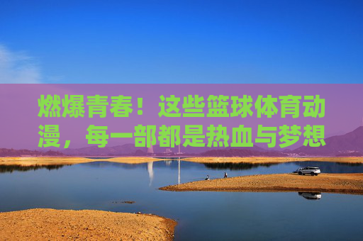 燃爆青春！这些篮球体育动漫，每一部都是热血与梦想的赞歌，篮球青春，热血与梦想的赞歌