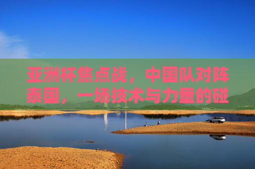 亚洲杯焦点战，中国队对阵泰国，一场技术与力量的碰撞，亚洲杯焦点战，中泰技术与力量的对决
