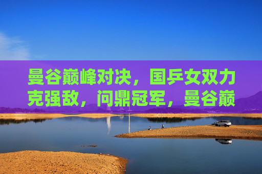 曼谷巅峰对决,国乒女双力克强敌,问鼎冠军,曼谷巅峰对决,国乒女双力克强敌问鼎冠军 曼谷巅峰对决,国乒女双力克强敌,问鼎冠军,曼谷巅峰对决,国乒女双力克强敌问鼎冠军