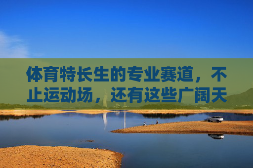 体育特长生的专业赛道,不止运动场,还有这些广阔天地,体育特长生,赛道不止运动场,天地更广阔 体育特长生的专业赛道,不止运动场,还有这些广阔天地,体育特长生,赛道不止运动场,天地更广阔