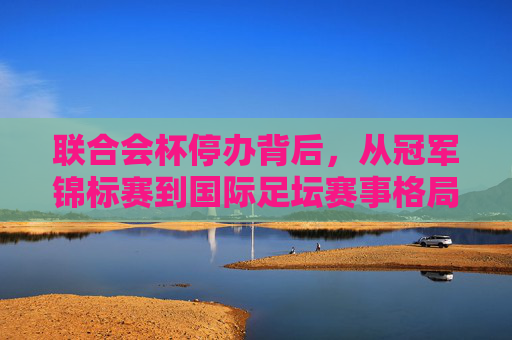 联合会杯停办背后，从冠军锦标赛到国际足坛赛事格局的重构，联合会杯停办，冠军锦标赛谢幕与国际足坛赛事格局重构
