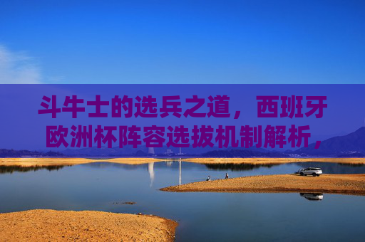 斗牛士的选兵之道,西班牙欧洲杯阵容选拔机制解析,斗牛士选兵之道,西班牙欧洲杯阵容选拔机制解析 斗牛士的选兵之道,西班牙欧洲杯阵容选拔机制解析,斗牛士选兵之道,西班牙欧洲杯阵容选拔机制解析
