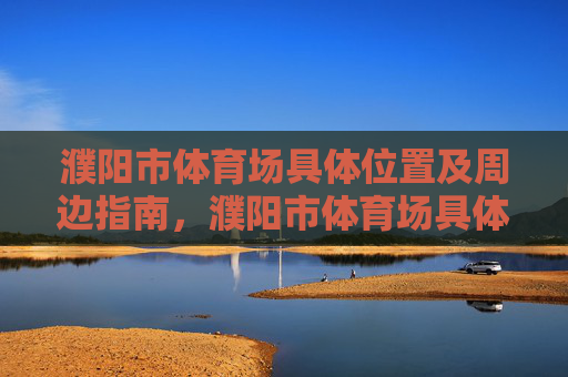 濮阳市体育场具体位置及周边指南，濮阳市体育场具体位置及周边指南