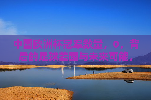 中国欧洲杯冠军数量，0，背后的足球差距与未来可能，中国欧洲杯冠军0，足球差距与未来可能