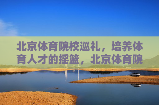 北京体育院校巡礼，培养体育人才的摇篮，北京体育院校，培养体育人才的摇篮
