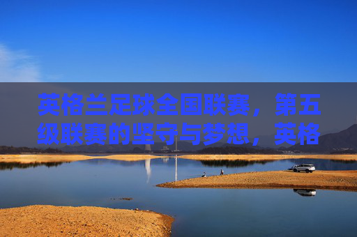 英格兰足球全国联赛，第五级联赛的坚守与梦想，英格兰足球全国联赛，第五级联赛的坚守与梦想