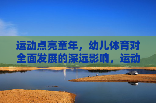 运动点亮童年,幼儿体育对全面发展的深远影响,运动点亮童年,幼儿体育赋能全面发展 运动点亮童年,幼儿体育对全面发展的深远影响,运动点亮童年,幼儿体育赋能全面发展