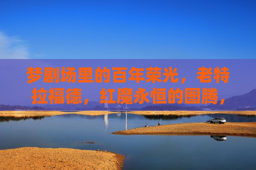 梦剧场里的百年荣光,老特拉福德,红魔永恒的图腾,老特拉福德,梦剧场的百年图腾 梦剧场里的百年荣光,老特拉福德,红魔永恒的图腾,老特拉福德,梦剧场的百年图腾