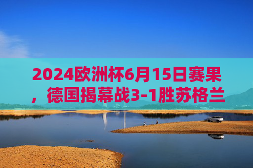 2024欧洲杯6月15日赛果,德国揭幕战3-1胜苏格兰,匈牙利1-3负瑞士,2024欧洲杯揭幕战德国3-1胜苏格兰 瑞士3-1胜匈牙利 2024欧洲杯6月15日赛果,德国揭幕战3-1胜苏格兰,匈牙利1-3负瑞士,2024欧洲杯揭幕战德国3-1胜苏格兰 瑞士3-1胜匈牙利