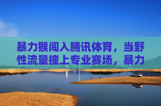 暴力猴闯入腾讯体育，当野性流量撞上专业赛场，暴力猴闯腾讯体育，野性流量撞上专业赛场