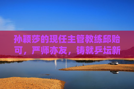 孙颖莎的现任主管教练邱贻可，严师亦友，铸就乒坛新莎时代，邱贻可孙颖莎，严师亦友共铸新莎时代
