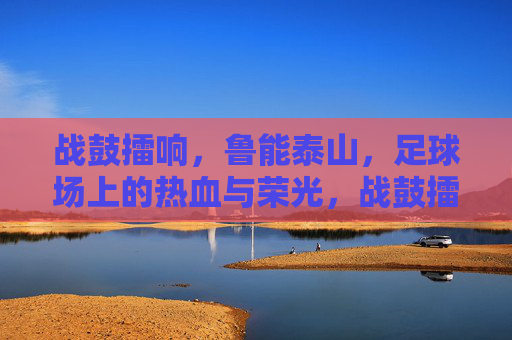 战鼓擂响,鲁能泰山,足球场上的热血与荣光,战鼓擂响鲁能泰山,足球场热血铸荣光 战鼓擂响,鲁能泰山,足球场上的热血与荣光,战鼓擂响鲁能泰山,足球场热血铸荣光