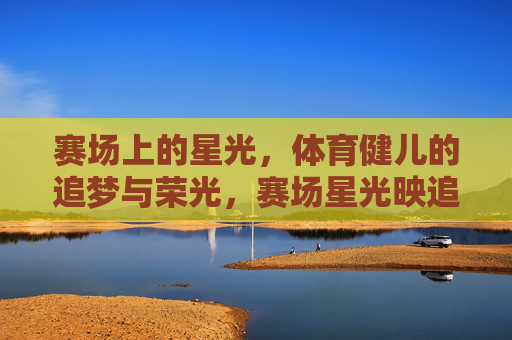 赛场上的星光，体育健儿的追梦与荣光，赛场星光映追梦荣光