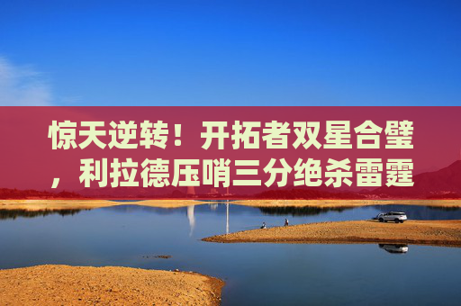 惊天逆转！开拓者双星合璧，利拉德压哨三分绝杀雷霆，季后赛首轮燃爆全场，利拉德压哨三分绝杀雷霆！开拓者季后赛首轮惊天逆转