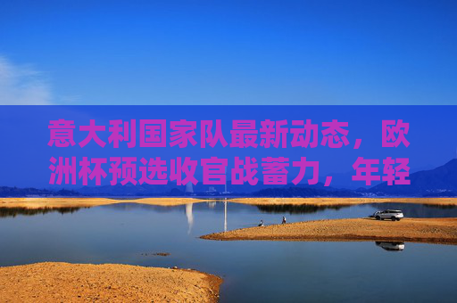 意大利国家队最新动态,欧洲杯预选收官战蓄力,年轻阵容剑指赛事未来,意大利欧洲杯预选收官战,年轻阵容剑指未来 意大利国家队最新动态,欧洲杯预选收官战蓄力,年轻阵容剑指赛事未来,意大利欧洲杯预选收官战,年轻阵容剑指未来
