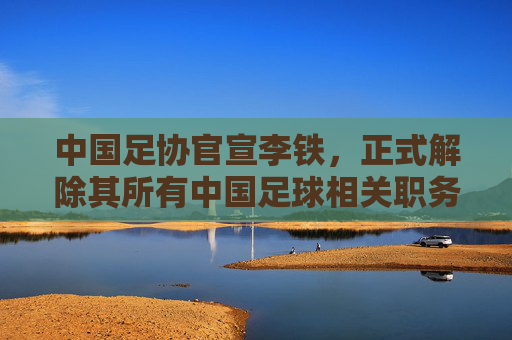 中国足协官宣李铁，正式解除其所有中国足球相关职务，中国足协官宣解除李铁所有中国足球相关职务