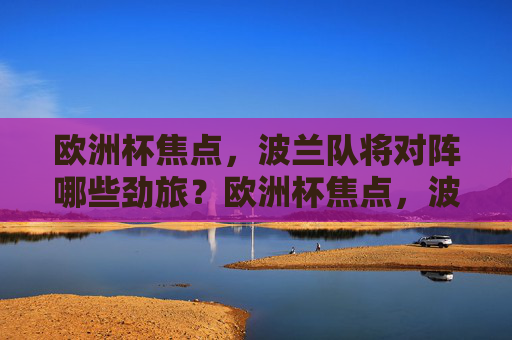 欧洲杯焦点，波兰队将对阵哪些劲旅？欧洲杯焦点，波兰队对阵哪些劲旅？