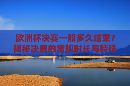 欧洲杯决赛一般多久结束?揭秘决赛的常规时长与特殊情况,欧洲杯决赛时长揭秘,常规时长与特殊情况 欧洲杯决赛一般多久结束?揭秘决赛的常规时长与特殊情况,欧洲杯决赛时长揭秘,常规时长与特殊情况