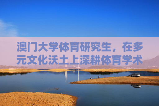 澳门大学体育研究生，在多元文化沃土上深耕体育学术与实践，多元文化沃土上的澳门大学体育研究生，深耕体育学术与实践