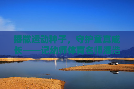 播撒运动种子，守护童真成长——记幼师体育名师潘浩瑜，播撒运动种子，守护童真成长——幼师体育名师潘浩瑜