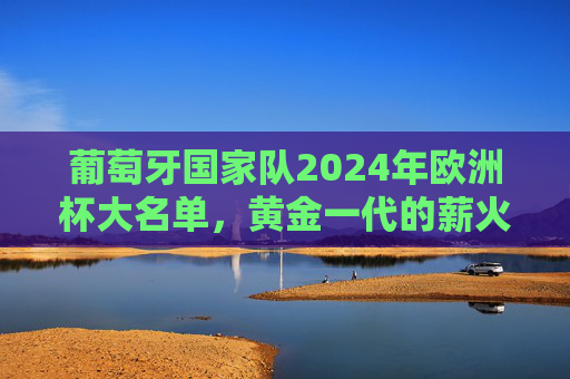 葡萄牙国家队2024年欧洲杯大名单,黄金一代的薪火相传与新生代的锋芒,葡萄牙2024欧洲杯大名单,黄金一代薪火传,新生锋芒再出征 葡萄牙国家队2024年欧洲杯大名单,黄金一代的薪火相传与新生代的锋芒,葡萄牙2024欧洲杯大名单,黄金一代薪火传,新生锋芒再出征