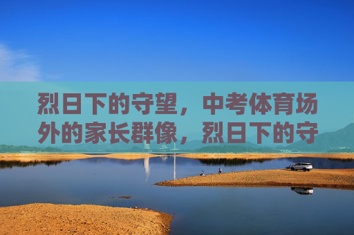 烈日下的守望,中考体育场外的家长群像,烈日下的守望,中考场外的家长群像 烈日下的守望,中考体育场外的家长群像,烈日下的守望,中考场外的家长群像