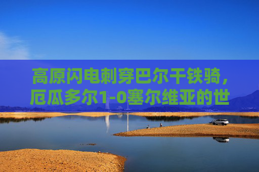 高原闪电刺穿巴尔干铁骑，厄瓜多尔1-0塞尔维亚的世界杯小组赛启示，高原闪电刺穿巴尔干铁骑！厄瓜多尔1-0塞尔维亚世界杯小组赛启示