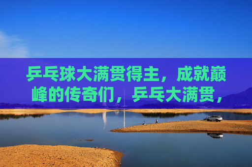 乒乓球大满贯得主，成就巅峰的传奇们，乒乓大满贯，巅峰传奇群像