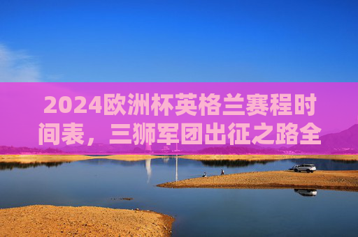 2024欧洲杯英格兰赛程时间表，三狮军团出征之路全解析，观赛指南速收，2024欧洲杯英格兰赛程全解析，出征之路与观赛指南