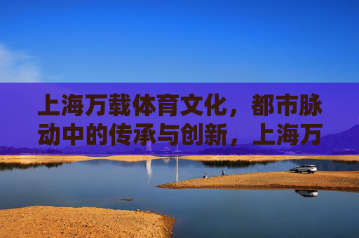 上海万载体育文化，都市脉动中的传承与创新，上海万载体育文化，都市脉动中的传承与创新