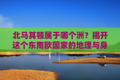 北马其顿属于哪个洲？揭开这个东南欧国家的地理与身份之谜，北马其顿属于哪个洲？揭开地理与身份之谜