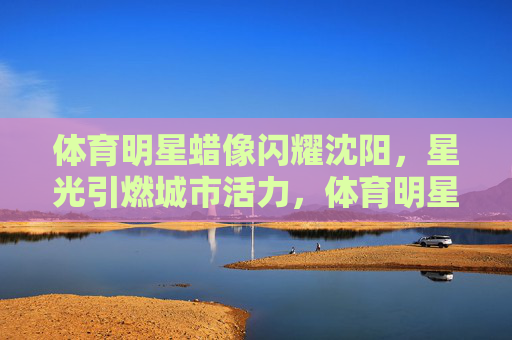 体育明星蜡像闪耀沈阳,星光引燃城市活力,体育明星蜡像闪耀沈阳 星光引燃城市活力 体育明星蜡像闪耀沈阳,星光引燃城市活力,体育明星蜡像闪耀沈阳 星光引燃城市活力