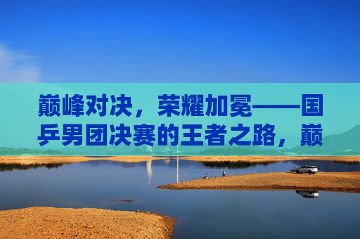 巅峰对决,荣耀加冕——国乒男团决赛的王者之路,巅峰对决,荣耀加冕——国乒男团王者之路 巅峰对决,荣耀加冕——国乒男团决赛的王者之路,巅峰对决,荣耀加冕——国乒男团王者之路