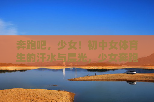 奔跑吧,少女!初中女体育生的汗水与晨光,少女奔跑,汗水织就的晨光 奔跑吧,少女!初中女体育生的汗水与晨光,少女奔跑,汗水织就的晨光