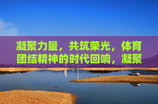 凝聚力量，共筑荣光，体育团结精神的时代回响，凝聚力量共筑荣光，体育团结精神的时代回响