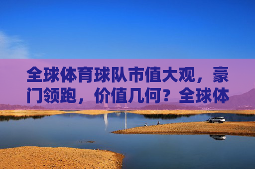 全球体育球队市值大观,豪门领跑,价值几何?全球体育球队市值大观,豪门领跑,价值几何? 全球体育球队市值大观,豪门领跑,价值几何?全球体育球队市值大观,豪门领跑,价值几何?