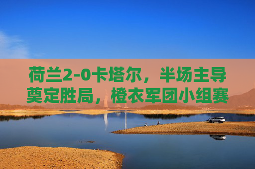 荷兰2-0卡塔尔，半场主导奠定胜局，橙衣军团小组赛全胜收官，荷兰2-0卡塔尔半场主导 全胜收官小组赛
