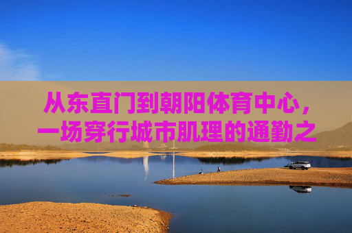 从东直门到朝阳体育中心,一场穿行城市肌理的通勤之旅,从东直门到朝阳体育中心,穿行城市肌理的通勤之旅 从东直门到朝阳体育中心,一场穿行城市肌理的通勤之旅,从东直门到朝阳体育中心,穿行城市肌理的通勤之旅