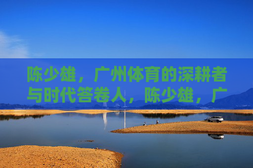 陈少雄，广州体育的深耕者与时代答卷人，陈少雄，广州体育的深耕者与时代答卷人