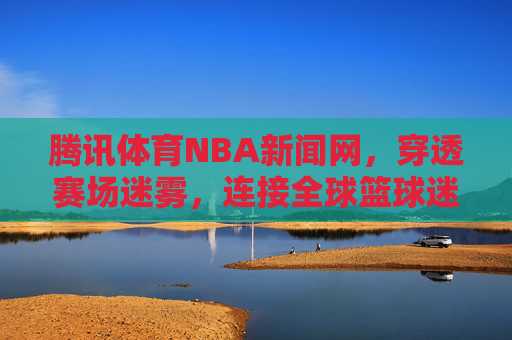 腾讯体育NBA新闻网，穿透赛场迷雾，连接全球篮球迷的权威主场，腾讯体育NBA新闻网，穿透赛场迷雾，连接全球篮球迷的权威主场