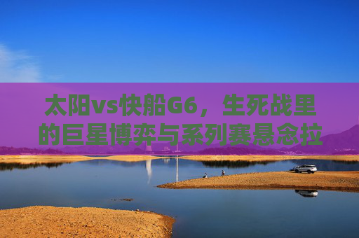 太阳vs快船G6,生死战里的巨星博弈与系列赛悬念拉满,太阳vs快船G6生死战,巨星博弈,悬念拉满 太阳vs快船G6,生死战里的巨星博弈与系列赛悬念拉满,太阳vs快船G6生死战,巨星博弈,悬念拉满