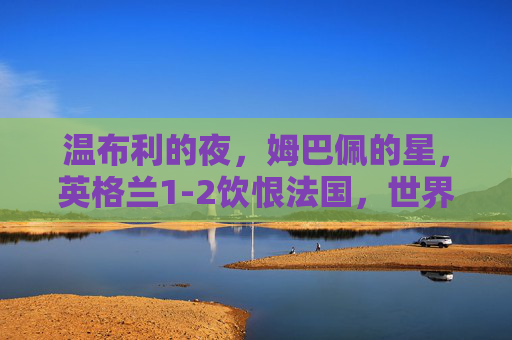 温布利的夜,姆巴佩的星,英格兰1-2饮恨法国,世界杯四强门票落定高卢雄鸡,姆巴佩闪耀温布利,法国1-2力克英格兰晋级世界杯四强 温布利的夜,姆巴佩的星,英格兰1-2饮恨法国,世界杯四强门票落定高卢雄鸡,姆巴佩闪耀温布利,法国1-2力克英格兰晋级世界杯四强