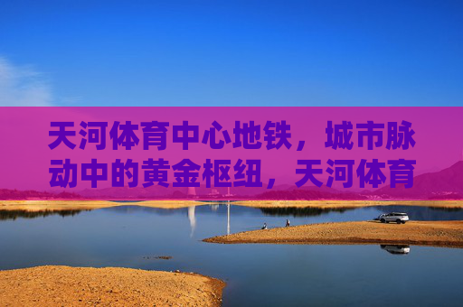 天河体育中心地铁,城市脉动中的黄金枢纽,天河体育中心地铁,城市脉动的黄金枢纽 天河体育中心地铁,城市脉动中的黄金枢纽,天河体育中心地铁,城市脉动的黄金枢纽